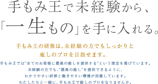 手もみ王で未経験から、「一生もの」を手に入れる。 手もみ王の研修は、未経験の方でもしっかりと癒しのプロを目指せます。 手もみ王では”全てのお客様に最高の癒しを提供する”という理念を掲げています。未経験の方でも、”最高の癒し”を提供できるように、わかりやすい研修と働きやすい環境が用意しています。わたしたちと一緒に、手もみ王で癒しのプロをなりませんか。